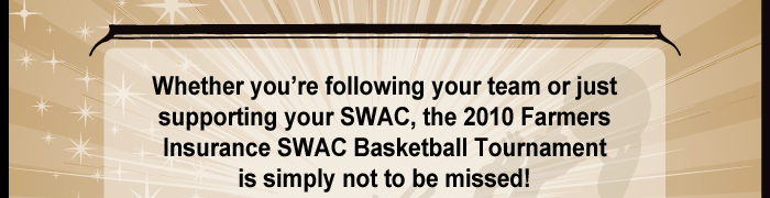 Whether you’re following your team or just supporting your SWAC, the 2010 Farmers Insurance SWAC Basketball Tournament is simply not to be missed! 