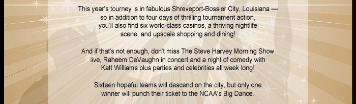 This year’s tourney is in fabulous Shreveport-Bossier City, Louisiana — 
so in addition to four days of thrilling tournament action, you’ll also find six world-class casinos, a thriving nightlife scene, and upscale shopping and dining! And if that's not enough, don't miss The Steve Harvey Morning Show live, Raheem DeVaughnin concert and a night of comedy with Katt Williams.
Eight hopeful teams will descend on the city, but only one winner will punch their ticket to the NCAA's Big Dance.
